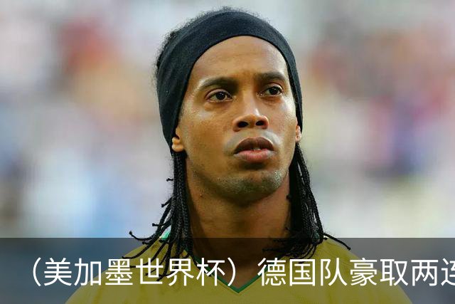 （美加墨世界杯）德国队豪取两连胜提前出线 荷兰队保持18场不败纪录